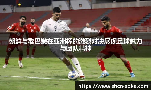 朝鲜与黎巴嫩在亚洲杯的激烈对决展现足球魅力与团队精神
