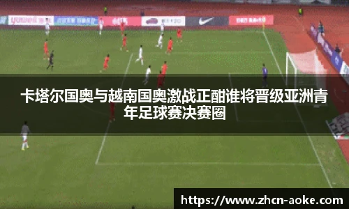卡塔尔国奥与越南国奥激战正酣谁将晋级亚洲青年足球赛决赛圈